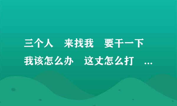 三个人 来找我 要干一下 我该怎么办 这丈怎么打 为了我媳妇儿，她前男友