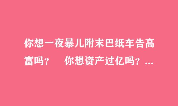 你想一夜暴儿附末巴纸车告高富吗？ 你想资产过亿吗？ 你想一夜成名吗宝贝儿？ 你想开着兰博基尼泡妞吗？ 你想拿着钞票