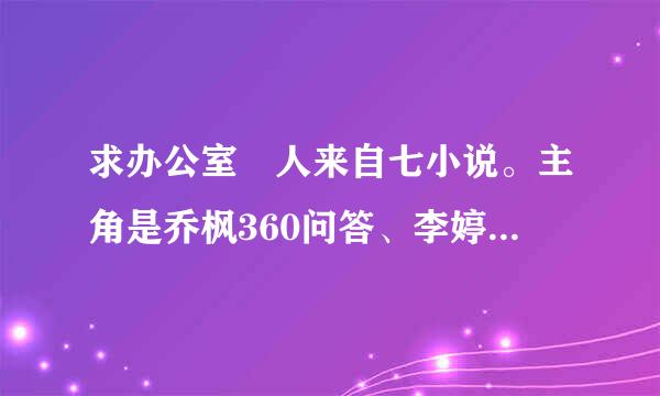 求办公室 人来自七小说。主角是乔枫360问答、李婷的那个。。谢谢