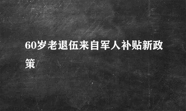 60岁老退伍来自军人补贴新政策