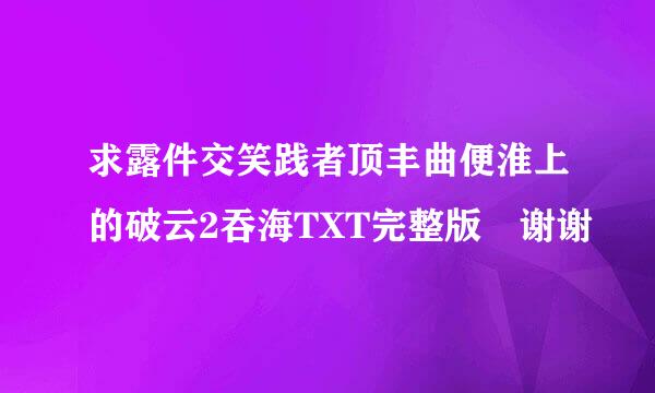 求露件交笑践者顶丰曲便淮上的破云2吞海TXT完整版 谢谢