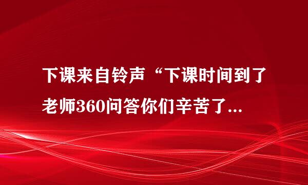 下课来自铃声“下课时间到了老师360问答你们辛苦了”有下载地址吗？