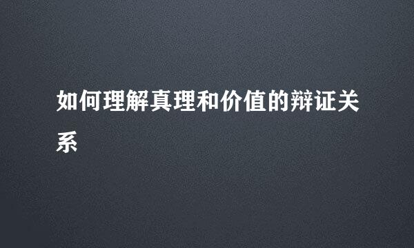 如何理解真理和价值的辩证关系