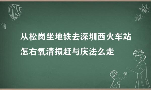 从松岗坐地铁去深圳西火车站怎右氧清损赶与庆法么走