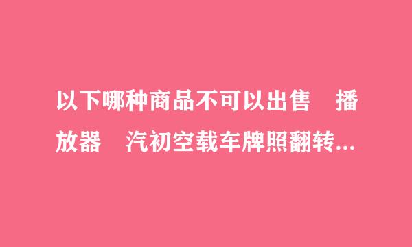 以下哪种商品不可以出售 播放器 汽初空载车牌照翻转架 手机导航仪 电视机