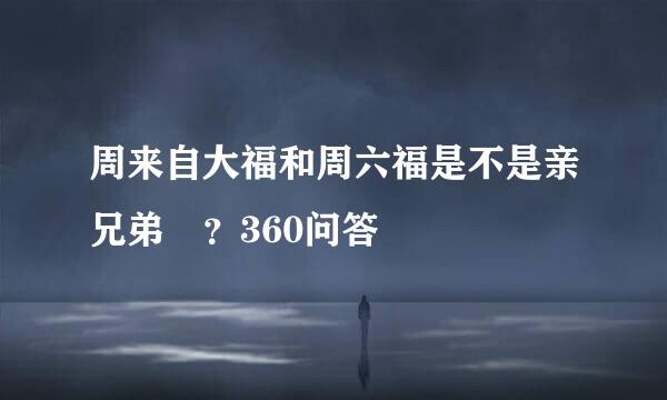 周来自大福和周六福是不是亲兄弟 ？360问答