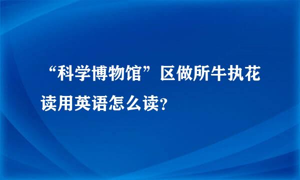 “科学博物馆”区做所牛执花读用英语怎么读？