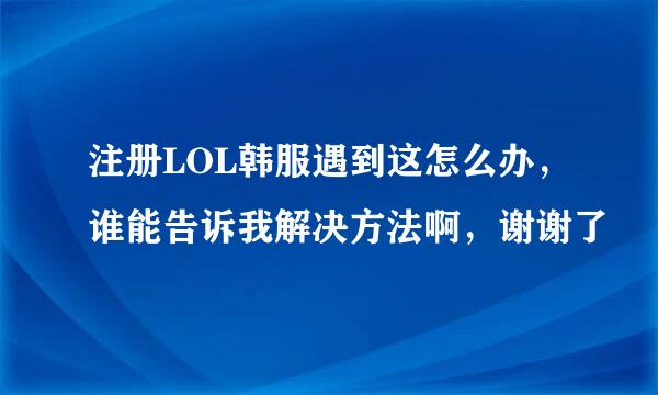 注册LOL韩服遇到这怎么办，谁能告诉我解决方法啊，谢谢了