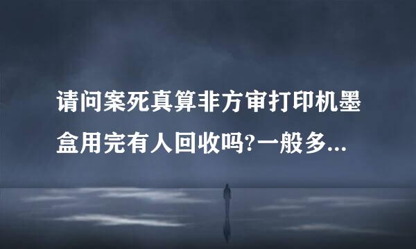 请问案死真算非方审打印机墨盒用完有人回收吗?一般多少钱一个呢?