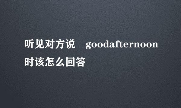 听见对方说 goodafternoon时该怎么回答