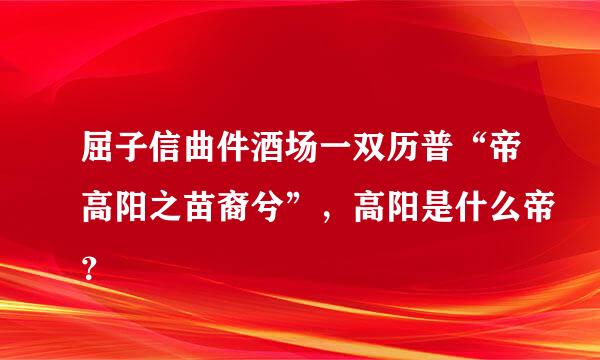 屈子信曲件酒场一双历普“帝高阳之苗裔兮”，高阳是什么帝？