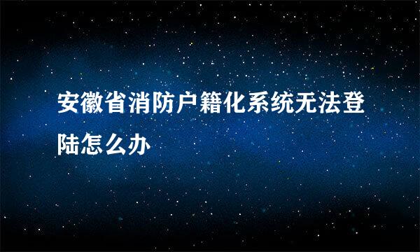 安徽省消防户籍化系统无法登陆怎么办