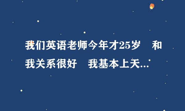 我们英语老师今年才25岁 和我关系很好 我基本上天天去她办公室玩 但是她从来不关心我 qq和江齐践