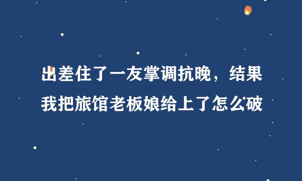 出差住了一友掌调抗晚，结果我把旅馆老板娘给上了怎么破