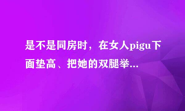 是不是同房时，在女人pigu下面垫高、把她的双腿举高，这样她下面的洞就会比平时张开的大？