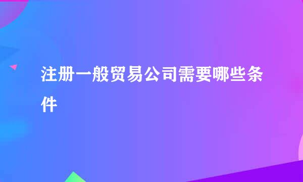 注册一般贸易公司需要哪些条件