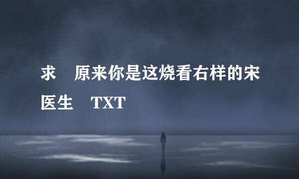 求 原来你是这烧看右样的宋医生 TXT