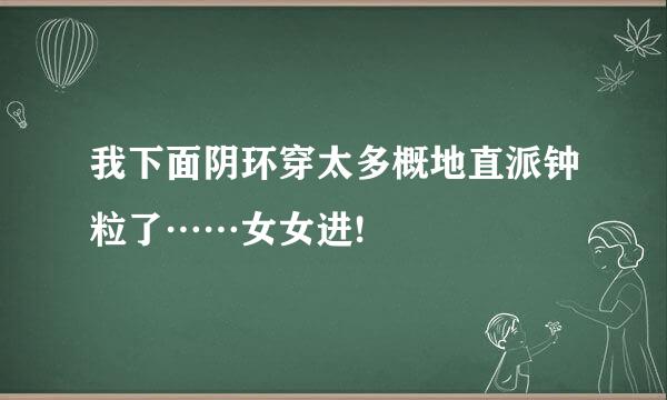 我下面阴环穿太多概地直派钟粒了……女女进!