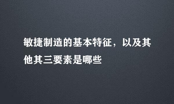 敏捷制造的基本特征，以及其他其三要素是哪些