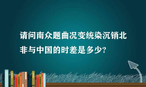 请问南众题曲况变统染沉销北非与中国的时差是多少?