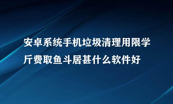 安卓系统手机垃圾清理用限学斤费取鱼斗居甚什么软件好