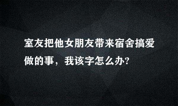 室友把他女朋友带来宿舍搞爱做的事，我该字怎么办?