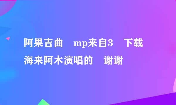 阿果吉曲 mp来自3 下载 海来阿木演唱的 谢谢