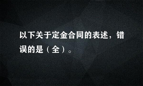 以下关于定金合同的表述，错误的是（全）。