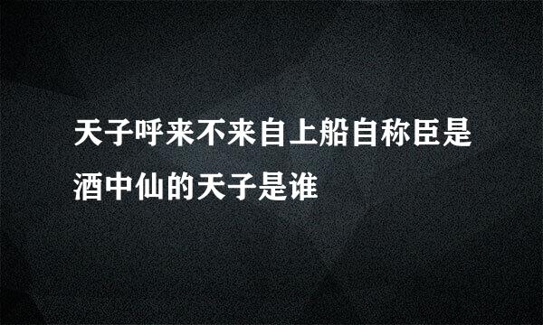 天子呼来不来自上船自称臣是酒中仙的天子是谁