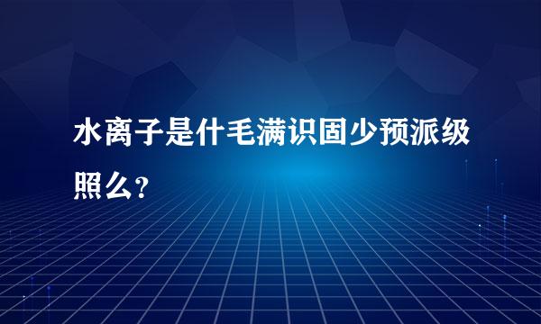 水离子是什毛满识固少预派级照么？