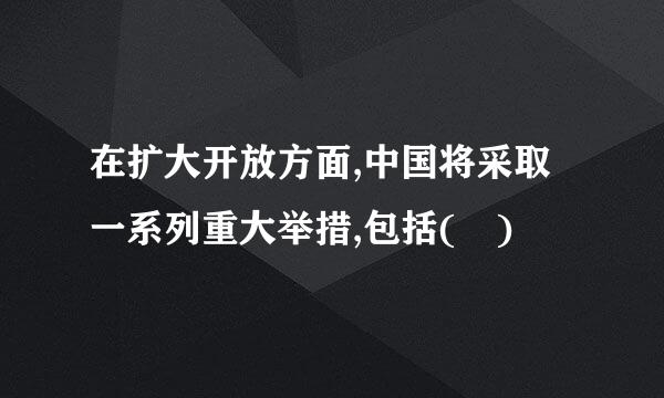 在扩大开放方面,中国将采取一系列重大举措,包括( )