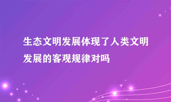 生态文明发展体现了人类文明发展的客观规律对吗