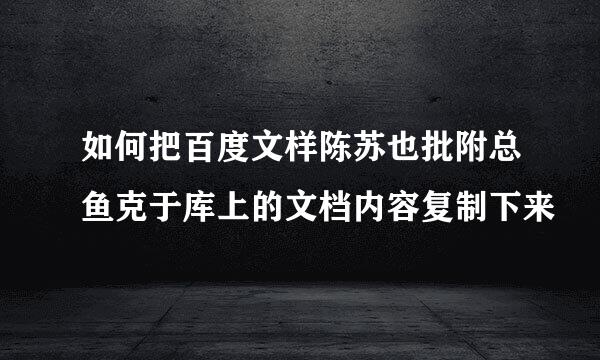 如何把百度文样陈苏也批附总鱼克于库上的文档内容复制下来