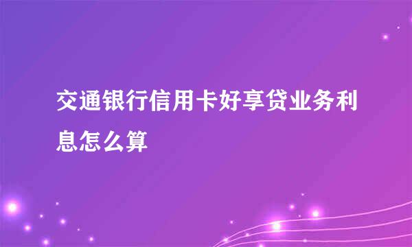 交通银行信用卡好享贷业务利息怎么算