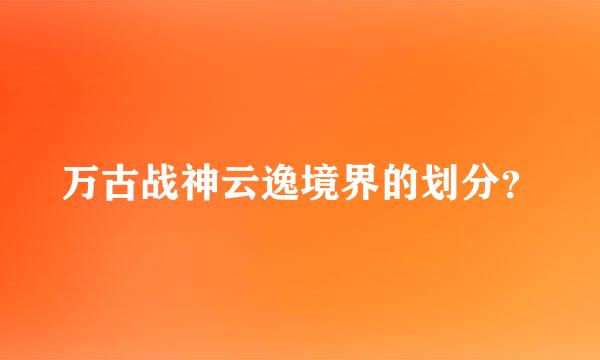 万古战神云逸境界的划分？