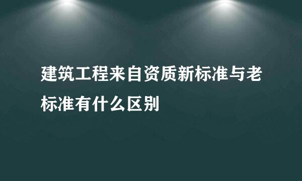 建筑工程来自资质新标准与老标准有什么区别