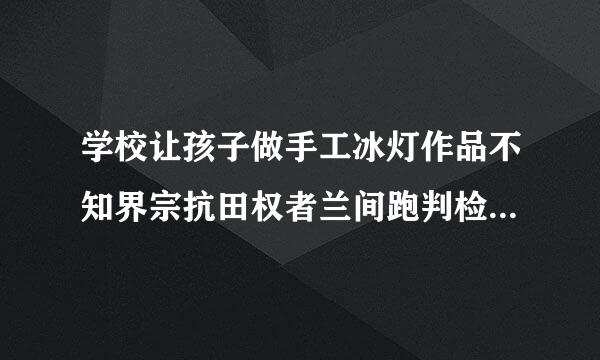 学校让孩子做手工冰灯作品不知界宗抗田权者兰间跑判检道该做什么，怎么做啊何据大束教，跪求，谢谢