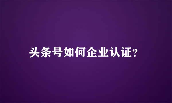 头条号如何企业认证？