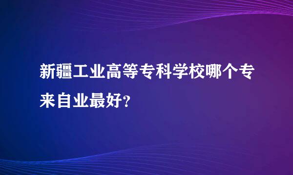 新疆工业高等专科学校哪个专来自业最好？