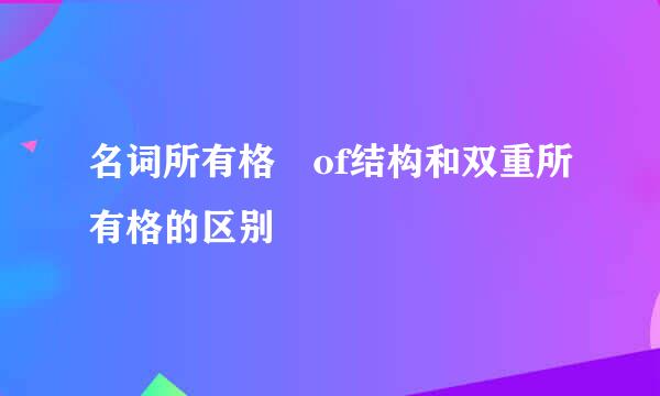 名词所有格 of结构和双重所有格的区别