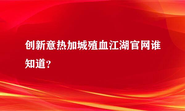 创新意热加城殖血江湖官网谁知道？