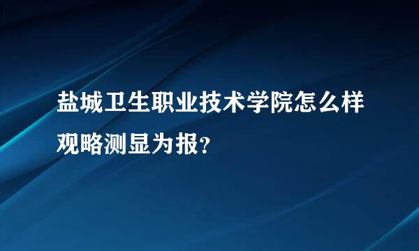 盐城卫生职业技术学院怎么样观略测显为报？