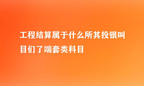 工程结算属于什么所其投银叫目们了端套类科目