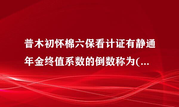 普木初怀棉六保看计证有静通年金终值系数的倒数称为(      )。