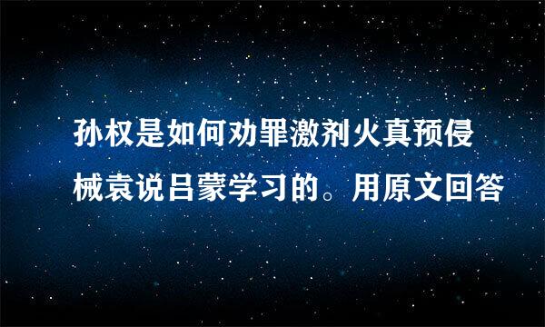 孙权是如何劝罪激剂火真预侵械袁说吕蒙学习的。用原文回答