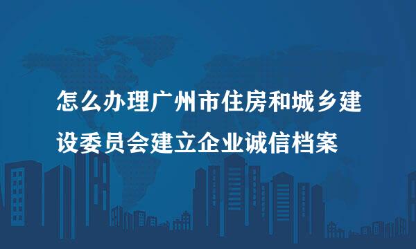 怎么办理广州市住房和城乡建设委员会建立企业诚信档案