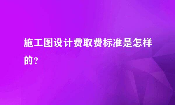 施工图设计费取费标准是怎样的？