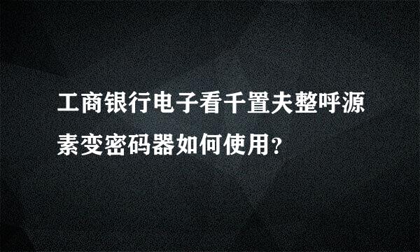 工商银行电子看千置夫整呼源素变密码器如何使用？