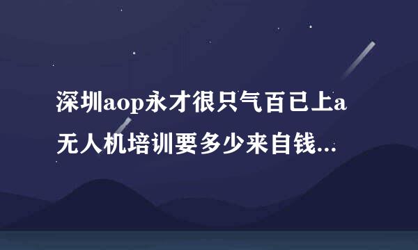 深圳aop永才很只气百已上a无人机培训要多少来自钱呀？我家小孩最近想考个证 ，护必玉风施重黄确回路员想了解一下无人机这一块的费用我能不能接受