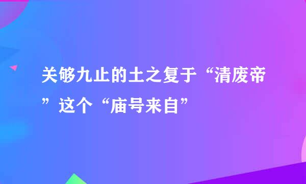 关够九止的土之复于“清废帝”这个“庙号来自”